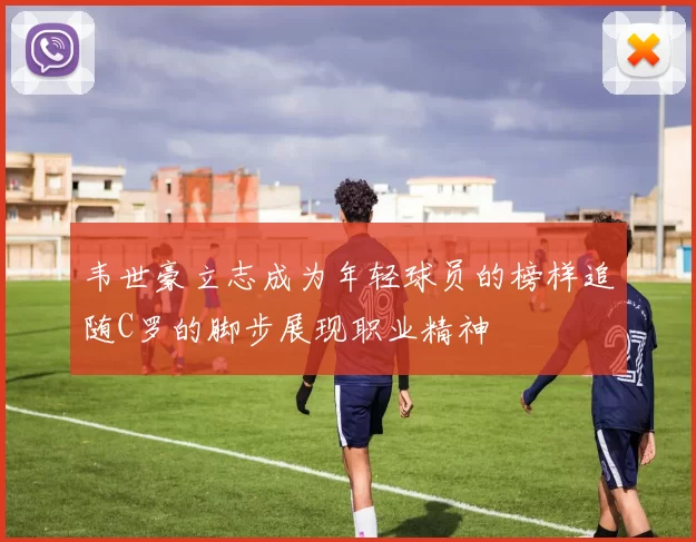 韦世豪立志成为年轻球员的榜样追随C罗的脚步展现职业精神