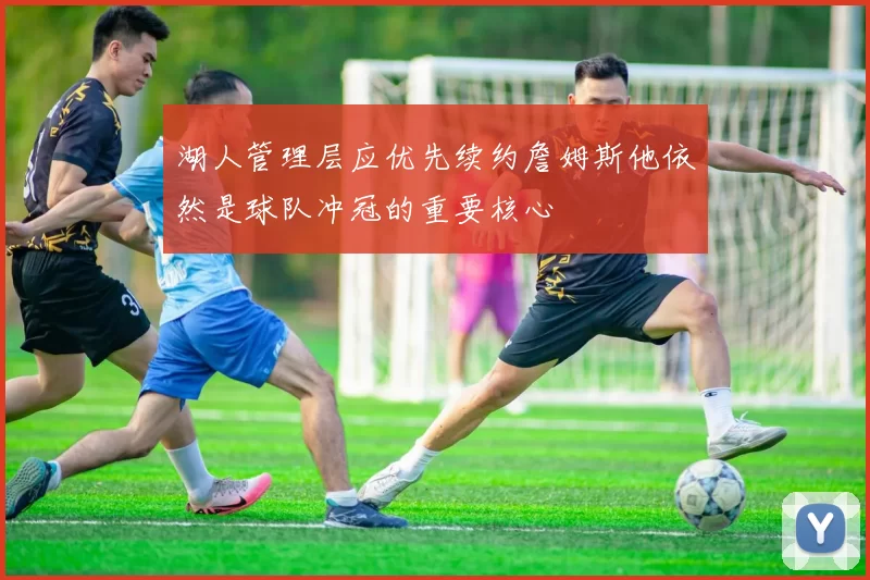 湖人管理层应优先续约詹姆斯他依然是球队冲冠的重要核心