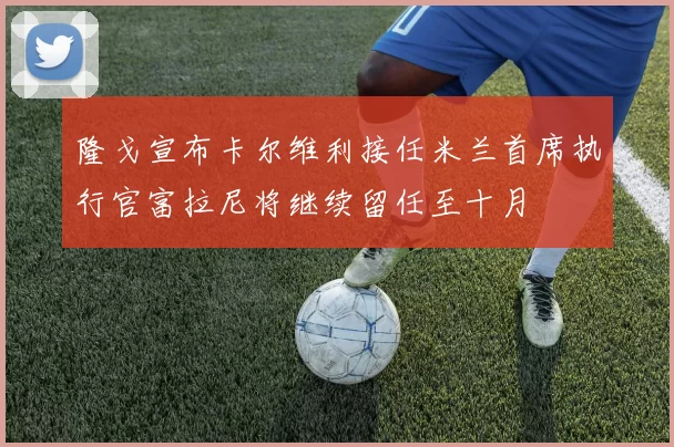 隆戈宣布卡尔维利接任米兰首席执行官富拉尼将继续留任至十月