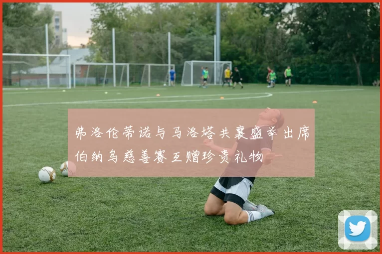 弗洛伦蒂诺与马洛塔共襄盛举出席伯纳乌慈善赛互赠珍贵礼物