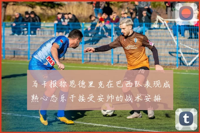 马卡报称恩德里克在巴西队表现成熟心态乐于接受安帅的战术安排